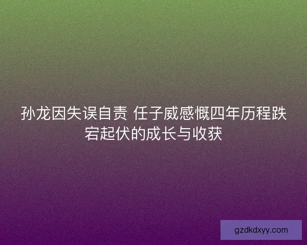 孙龙因失误自责 任子威感慨四年历程跌宕起伏的成长与收获
