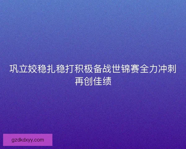 巩立姣稳扎稳打积极备战世锦赛全力冲刺再创佳绩