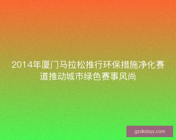 2014年厦门马拉松推行环保措施净化赛道推动城市绿色赛事风尚