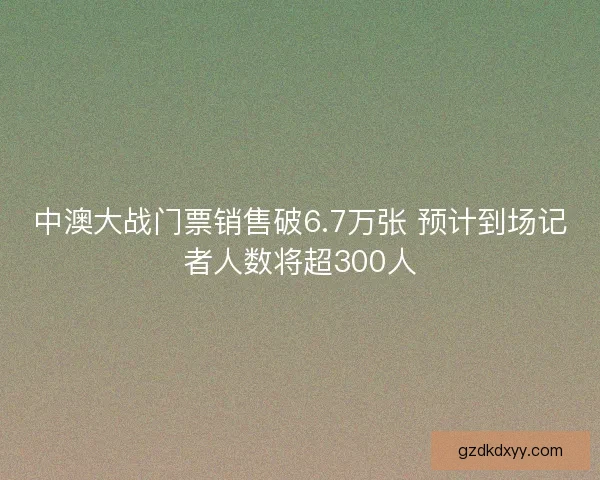 中澳大战门票销售破6.7万张 预计到场记者人数将超300人