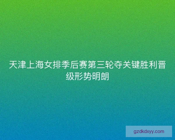 天津上海女排季后赛第三轮夺关键胜利晋级形势明朗