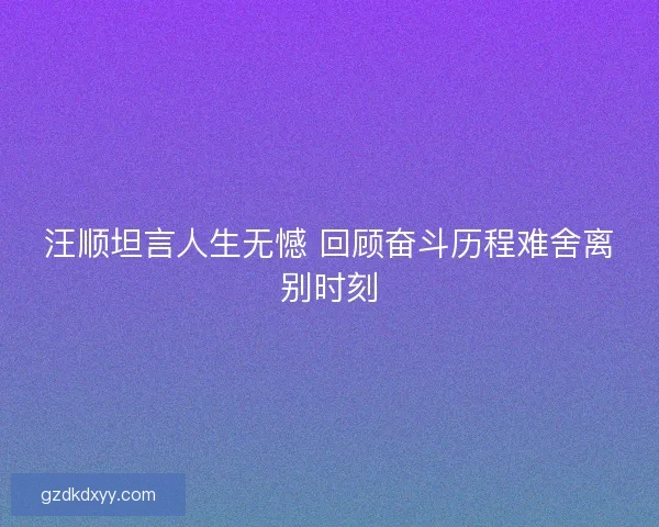 汪顺坦言人生无憾 回顾奋斗历程难舍离别时刻