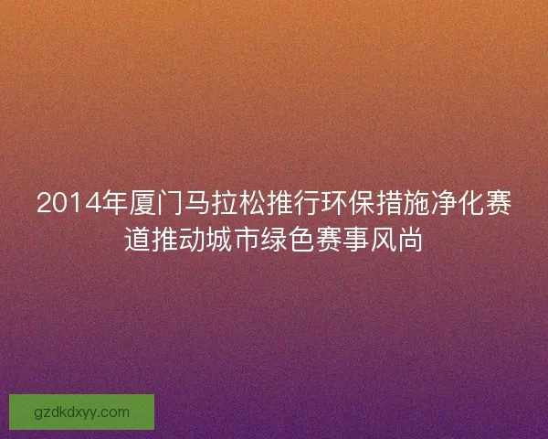 2014年厦门马拉松推行环保措施净化赛道推动城市绿色赛事风尚
