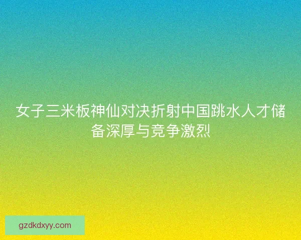 女子三米板神仙对决折射中国跳水人才储备深厚与竞争激烈