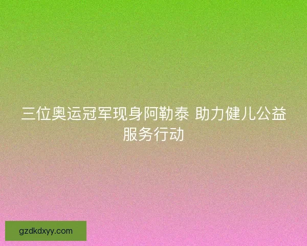 三位奥运冠军现身阿勒泰 助力健儿公益服务行动