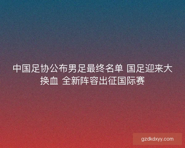 中国足协公布男足最终名单 国足迎来大换血 全新阵容出征国际赛