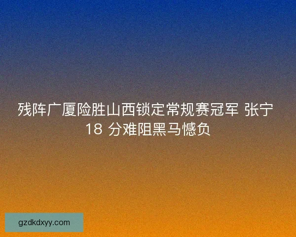 残阵广厦险胜山西锁定常规赛冠军 张宁 18 分难阻黑马憾负