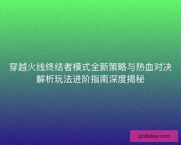 穿越火线终结者模式全新策略与热血对决解析玩法进阶指南深度揭秘